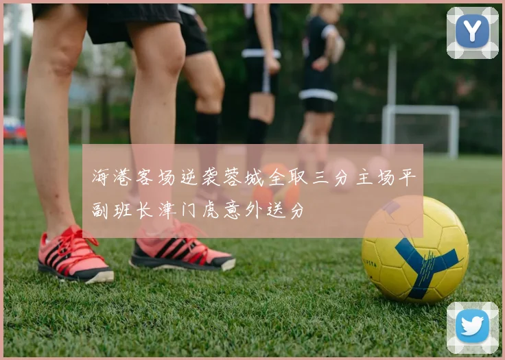 海港客场逆袭蓉城全取三分主场平副班长津门虎意外送分