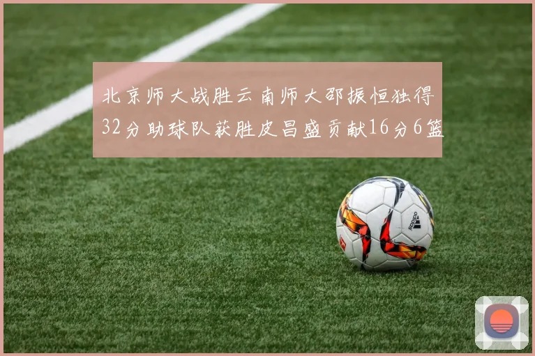 北京师大战胜云南师大邵振恒独得32分助球队获胜皮昌盛贡献16分6篮板5助攻