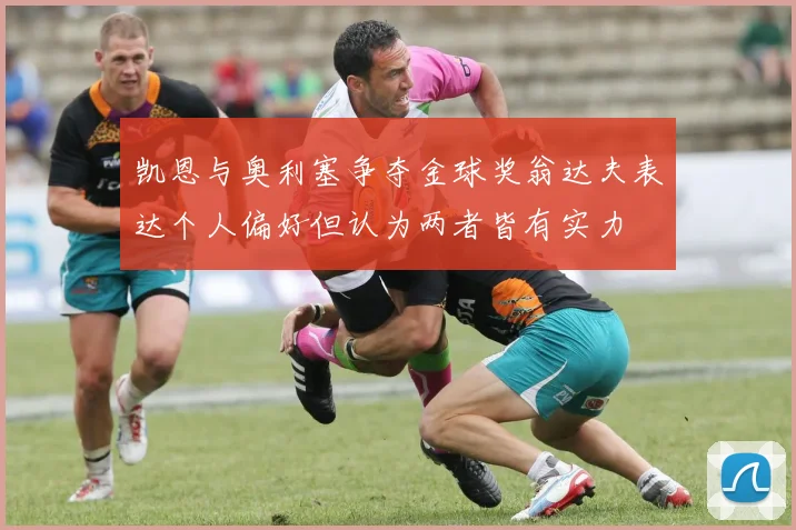 凯恩与奥利塞争夺金球奖翁达夫表达个人偏好但认为两者皆有实力