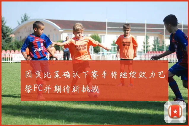 因莫比莱确认下赛季将继续效力巴黎FC并期待新挑战