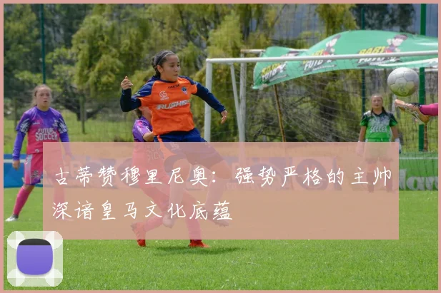 古蒂赞穆里尼奥：强势严格的主帅深谙皇马文化底蕴