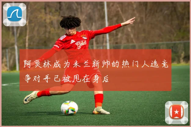 阿莫林成为米兰新帅的热门人选竞争对手已被甩在身后