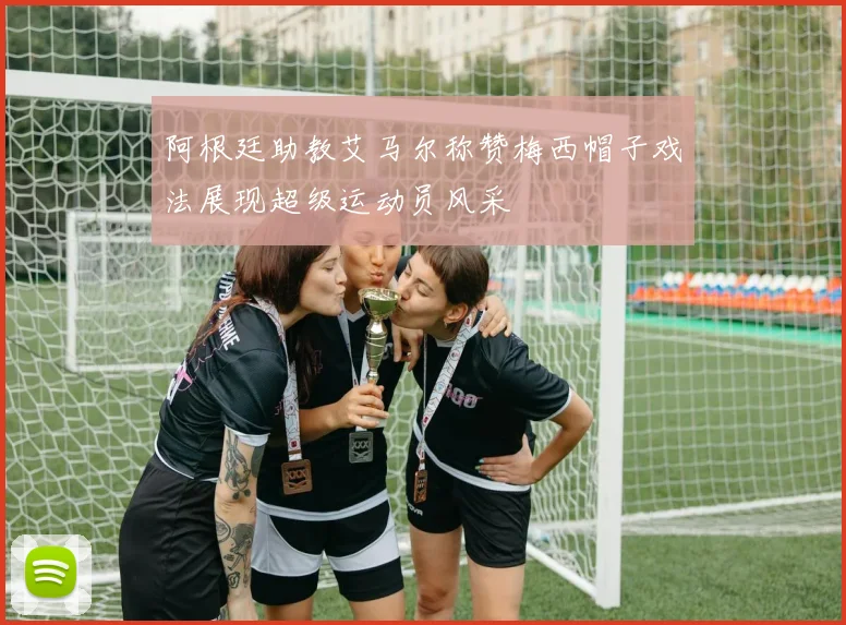 阿根廷助教艾马尔称赞梅西帽子戏法展现超级运动员风采
