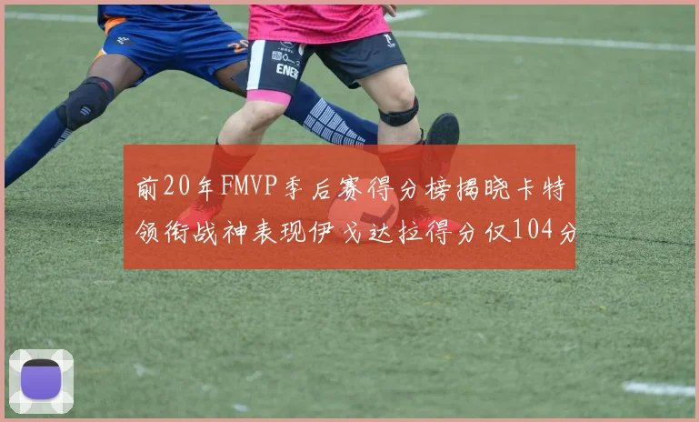 前20年FMVP季后赛得分榜揭晓卡特领衔战神表现伊戈达拉得分仅104分