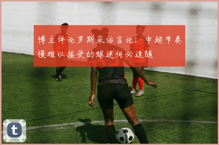 博主评论罗斯采访言论：中超节奏慢难以接受的球迷何必追随