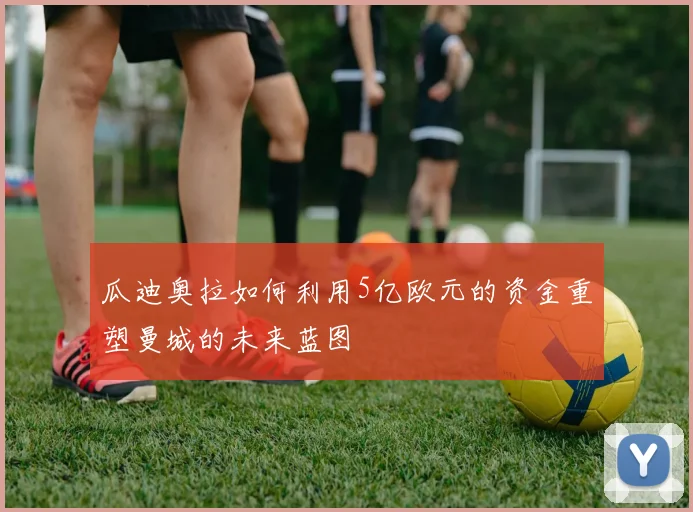 瓜迪奥拉如何利用5亿欧元的资金重塑曼城的未来蓝图