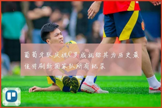 葡萄牙队庆祝C罗成就称其为历史最佳将刷新国家队所有纪录