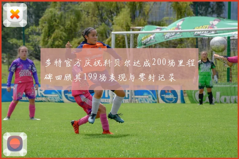多特官方庆祝科贝尔达成200场里程碑回顾其199场表现与零封记录