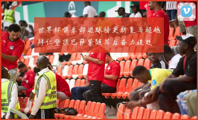 世界杯俱乐部进球榜更新皇马超越拜仁登顶巴萨紧随其后奋力追赶