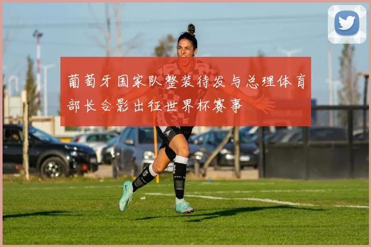 葡萄牙国家队整装待发与总理体育部长合影出征世界杯赛事