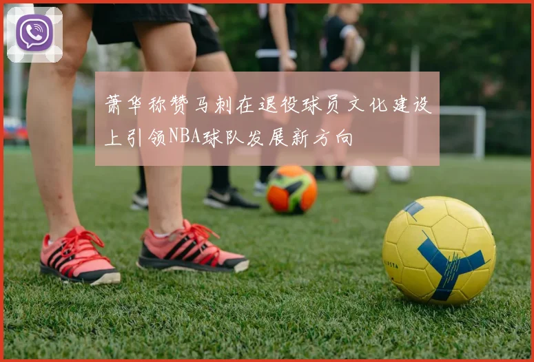 萧华称赞马刺在退役球员文化建设上引领NBA球队发展新方向