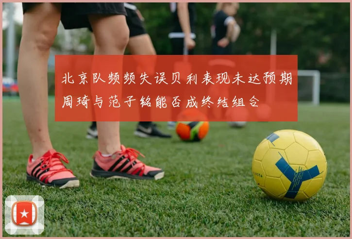 北京队频频失误贝利表现未达预期周琦与范子铭能否成终结组合