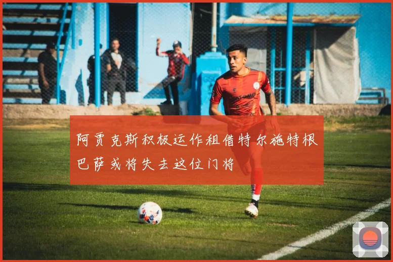 阿贾克斯积极运作租借特尔施特根巴萨或将失去这位门将