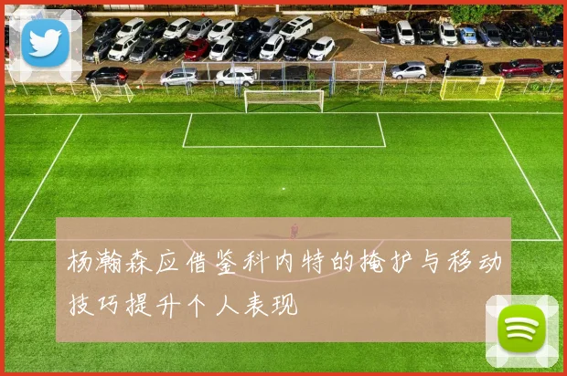 杨瀚森应借鉴科内特的掩护与移动技巧提升个人表现