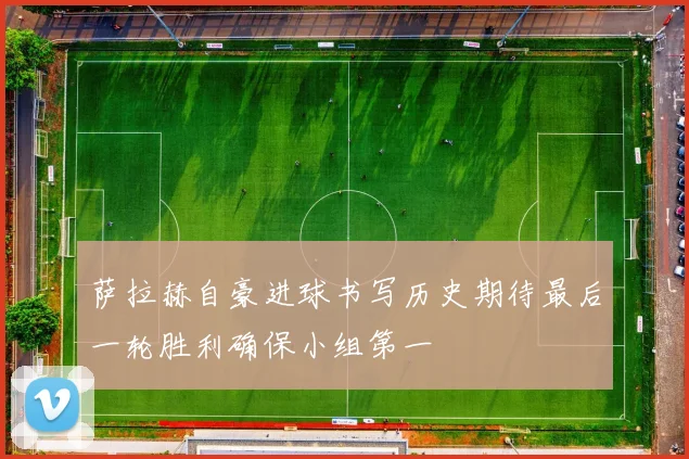 萨拉赫自豪进球书写历史期待最后一轮胜利确保小组第一