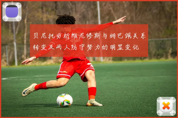贝尼托分析维尼修斯与姆巴佩关系转变及两人防守努力的明显变化