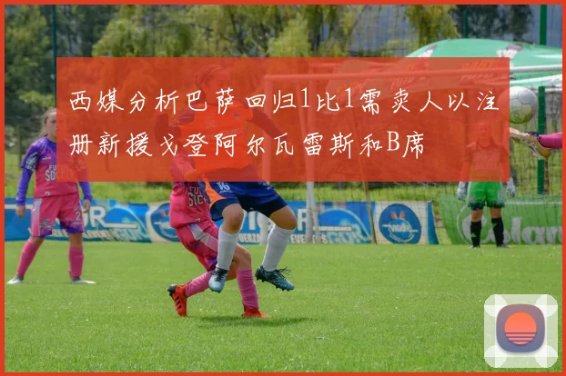 西媒分析巴萨回归1比1需卖人以注册新援戈登阿尔瓦雷斯和B席