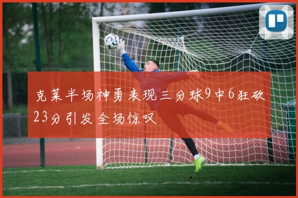 克莱半场神勇表现三分球9中6狂砍23分引发全场惊叹