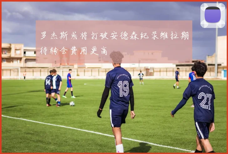 罗杰斯或将打破安德森纪录维拉期待转会费用更高