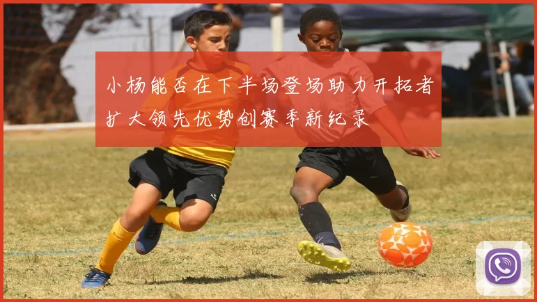 小杨能否在下半场登场助力开拓者扩大领先优势创赛季新纪录