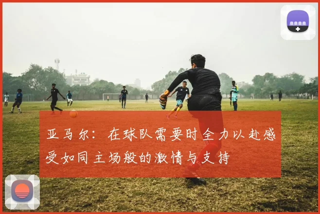亚马尔：在球队需要时全力以赴感受如同主场般的激情与支持