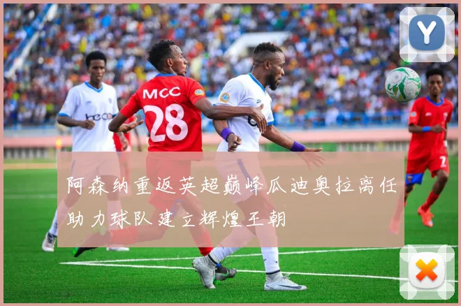 阿森纳重返英超巅峰瓜迪奥拉离任助力球队建立辉煌王朝