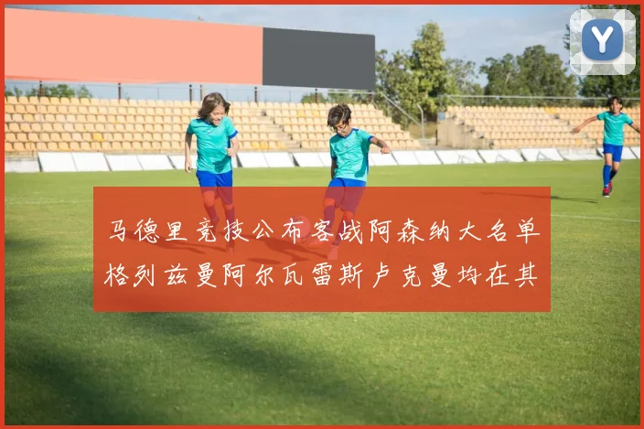 马德里竞技公布客战阿森纳大名单格列兹曼阿尔瓦雷斯卢克曼均在其中