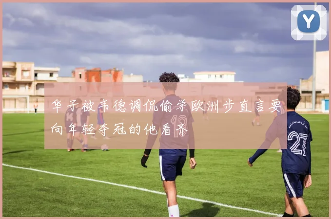 华子被韦德调侃偷学欧洲步直言要向年轻夺冠的他看齐