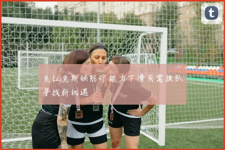 克拉克斯顿防守能力下滑或需换队寻找新机遇