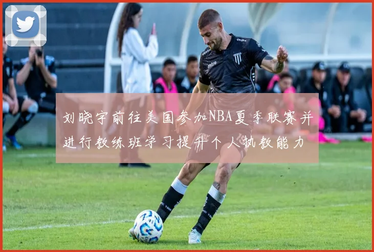 刘晓宇前往美国参加NBA夏季联赛并进行教练班学习提升个人执教能力