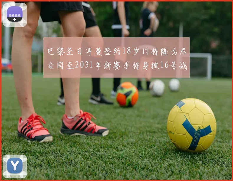巴黎圣日耳曼签约18岁门将隆戈尼合同至2031年新赛季将身披16号战袍