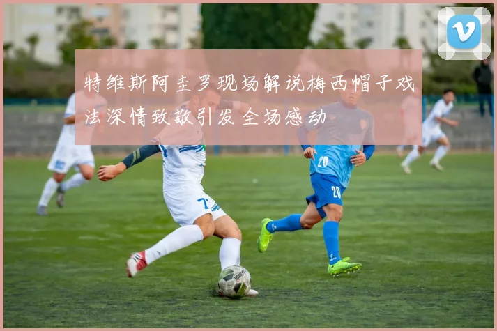特维斯阿圭罗现场解说梅西帽子戏法深情致敬引发全场感动