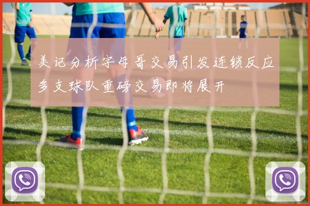美记分析字母哥交易引发连锁反应多支球队重磅交易即将展开